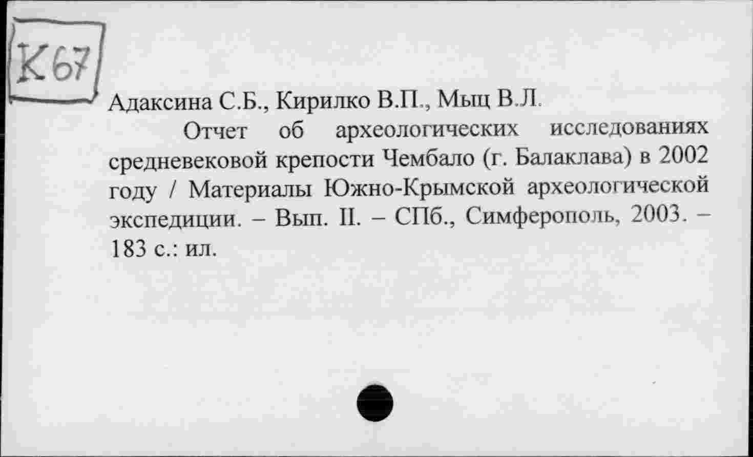 ﻿ш
-1 ' Адаксина С.Б., Кирилко В.П., Мыц В.Л.
Отчет об археологических исследованиях средневековой крепости Чембало (г. Балаклава) в 2002 году / Материалы Южно-Крымской археологической экспедиции. - Вып. II. - СПб., Симферополь, 2003. -183 с.: ил.